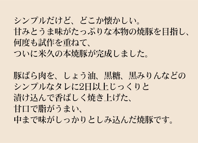 シンプルだけど、どこか懐かしい。甘みとうま味がたっぷりな本物の焼豚を目指し、何度も試作を重ねて、ついに米久の本焼豚が完成しました。